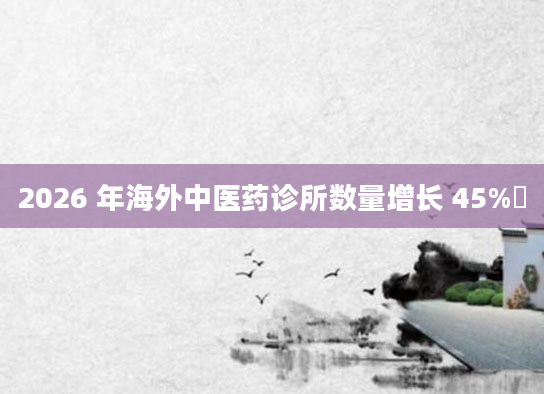 2026 年海外中医药诊所数量增长 45%​