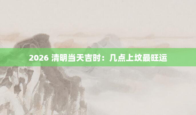 2026 清明当天吉时：几点上坟最旺运