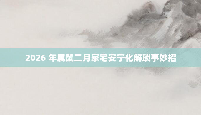 2026 年属鼠二月家宅安宁化解琐事妙招