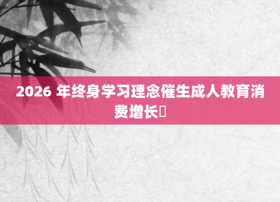 2026 年终身学习理念催生成人教育消费增长​