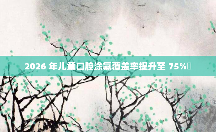 2026 年儿童口腔涂氟覆盖率提升至 75%​