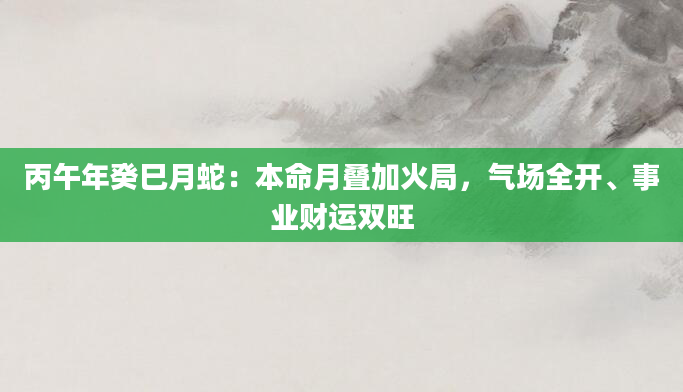 丙午年癸巳月蛇：本命月叠加火局，气场全开、事业财运双旺