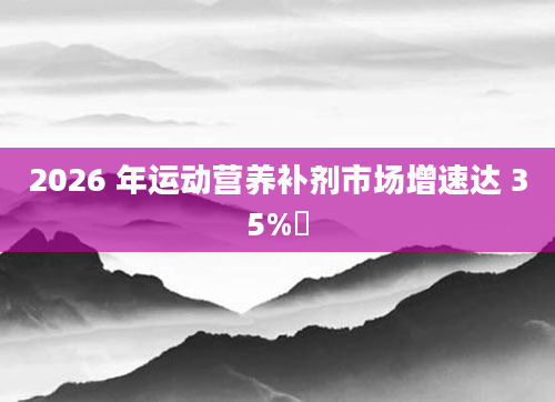 2026 年运动营养补剂市场增速达 35%​