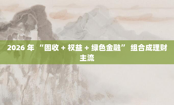 2026 年 “固收 + 权益 + 绿色金融” 组合成理财主流