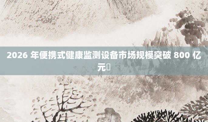 2026 年便携式健康监测设备市场规模突破 800 亿元​