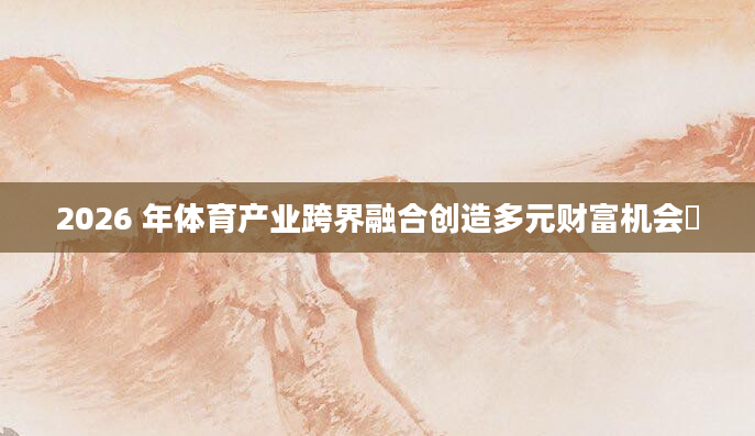 2026 年体育产业跨界融合创造多元财富机会​