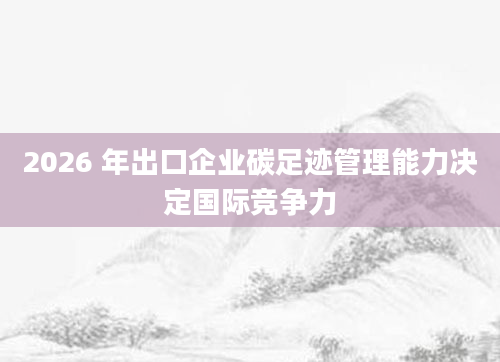 2026 年出口企业碳足迹管理能力决定国际竞争力