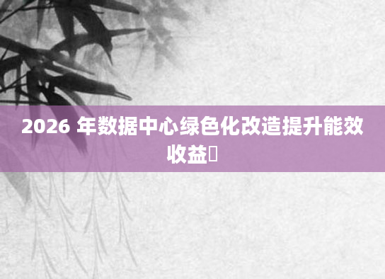 2026 年数据中心绿色化改造提升能效收益​