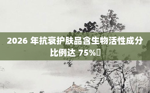 2026 年抗衰护肤品含生物活性成分比例达 75%​
