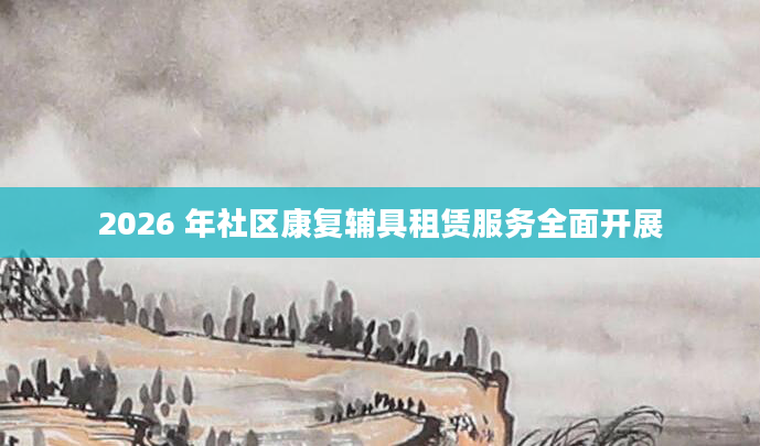 2026 年社区康复辅具租赁服务全面开展
