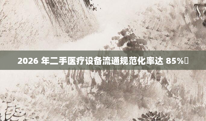 2026 年二手医疗设备流通规范化率达 85%​
