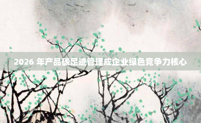 2026 年产品碳足迹管理成企业绿色竞争力核心
