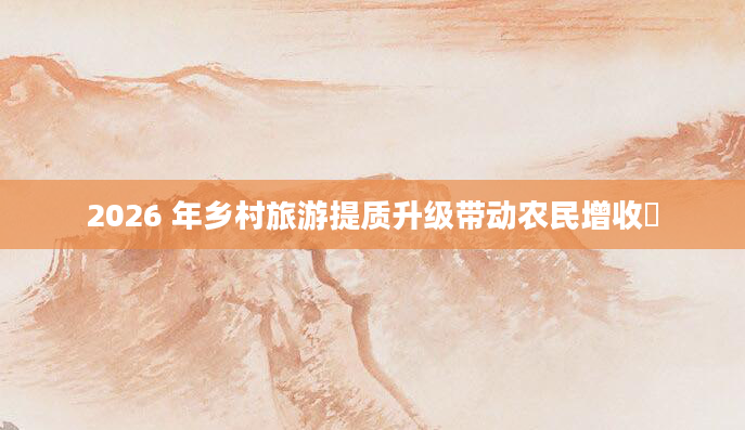 2026 年乡村旅游提质升级带动农民增收​