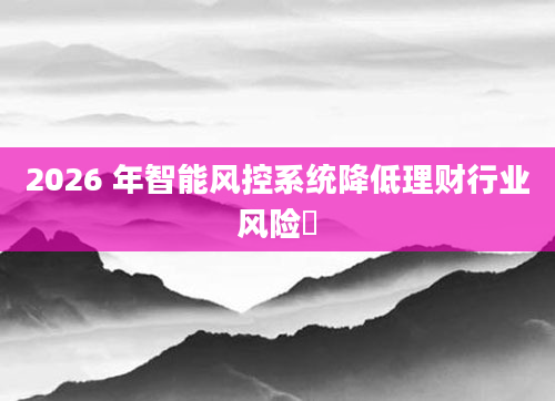 2026 年智能风控系统降低理财行业风险​