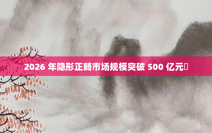 2026 年隐形正畸市场规模突破 500 亿元​