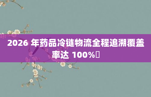 2026 年药品冷链物流全程追溯覆盖率达 100%​