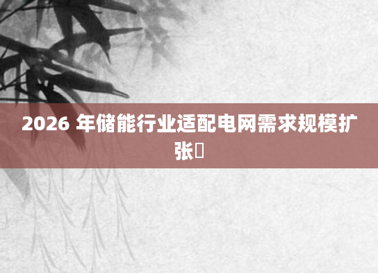 2026 年储能行业适配电网需求规模扩张​