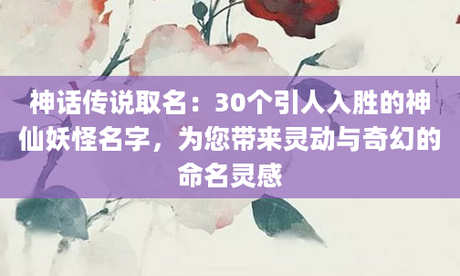 神话传说取名：30个引人入胜的神仙妖怪名字，为您带来灵动与奇幻的命名灵感