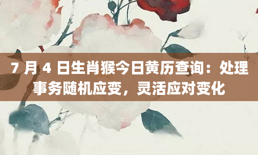 7 月 4 日生肖猴今日黄历查询：处理事务随机应变，灵活应对变化