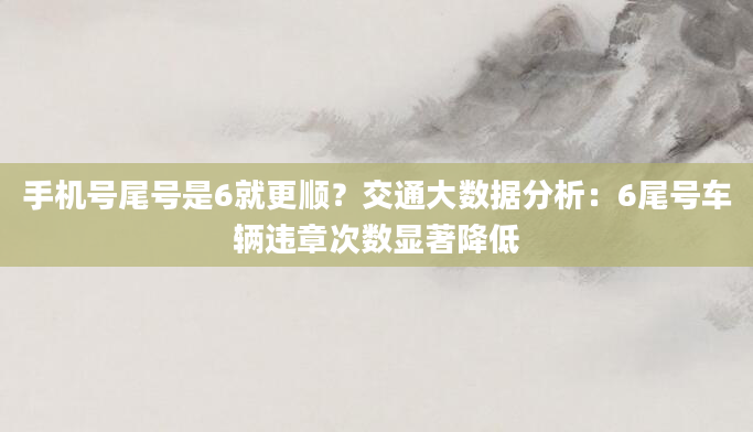 手机号尾号是6就更顺？交通大数据分析：6尾号车辆违章次数显著降低