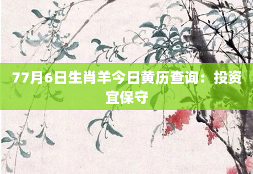 77月6日生肖羊今日黄历查询：投资宜保守