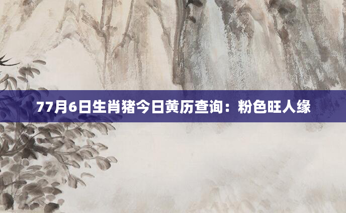 77月6日生肖猪今日黄历查询：粉色旺人缘