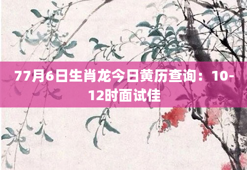 77月6日生肖龙今日黄历查询：10-12时面试佳