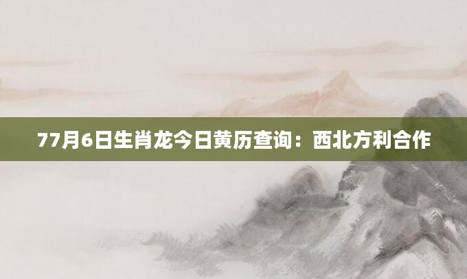 77月6日生肖龙今日黄历查询：西北方利合作