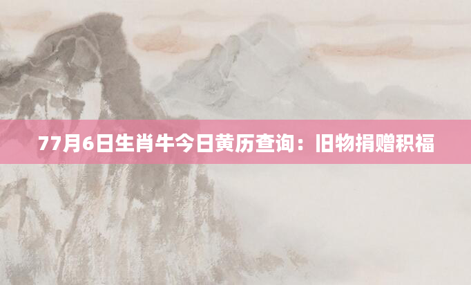 77月6日生肖牛今日黄历查询：旧物捐赠积福