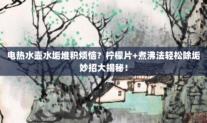 电热水壶水垢堆积烦恼？柠檬片+煮沸法轻松除垢妙招大揭秘！