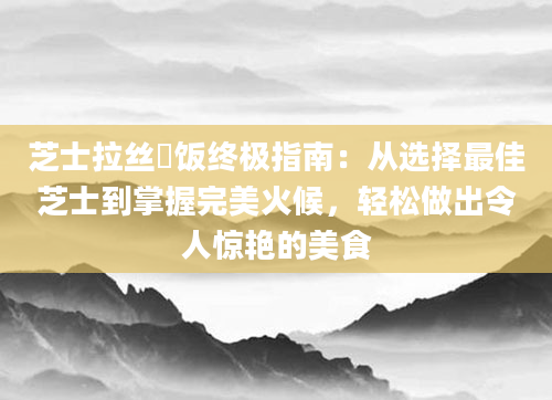芝士拉丝焗饭终极指南：从选择最佳芝士到掌握完美火候，轻松做出令人惊艳的美食