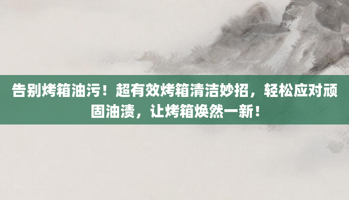 告别烤箱油污！超有效烤箱清洁妙招，轻松应对顽固油渍，让烤箱焕然一新！