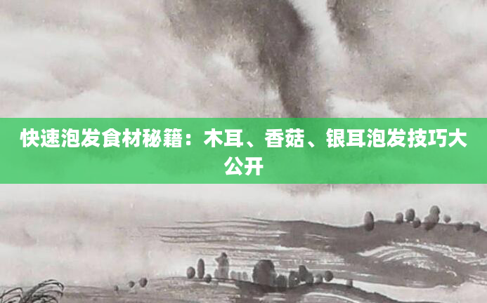 快速泡发食材秘籍：木耳、香菇、银耳泡发技巧大公开