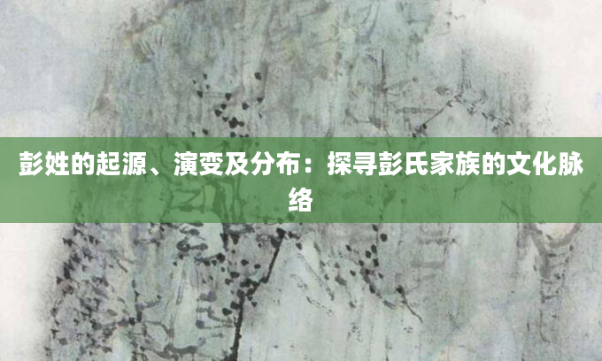 彭姓的起源、演变及分布：探寻彭氏家族的文化脉络