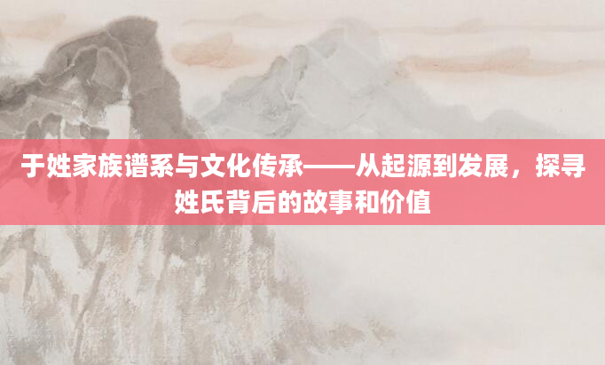 于姓家族谱系与文化传承——从起源到发展，探寻姓氏背后的故事和价值