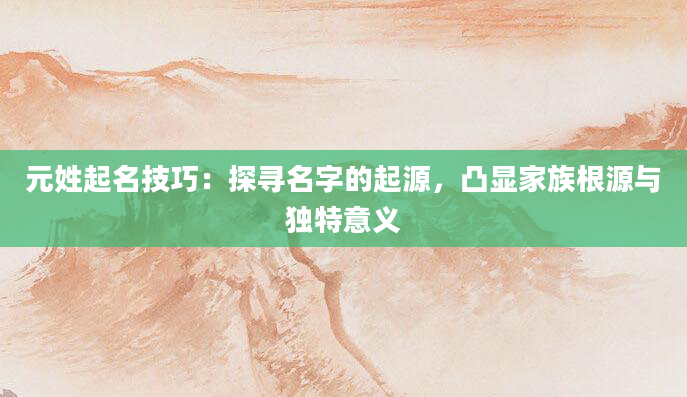 元姓起名技巧：探寻名字的起源，凸显家族根源与独特意义