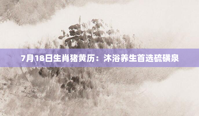 7月18日生肖猪黄历：沐浴养生首选硫磺泉