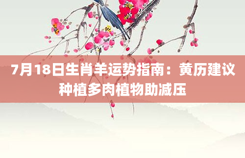 7月18日生肖羊运势指南：黄历建议种植多肉植物助减压