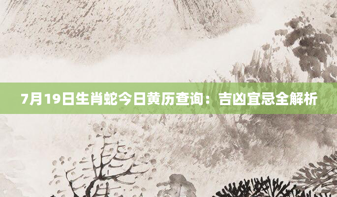 7月19日生肖蛇今日黄历查询：吉凶宜忌全解析