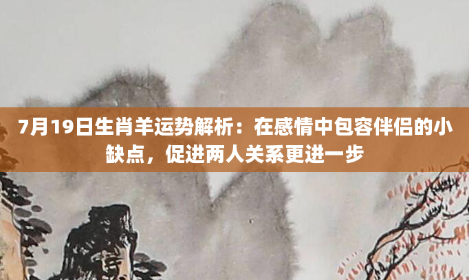 7月19日生肖羊运势解析：在感情中包容伴侣的小缺点，促进两人关系更进一步