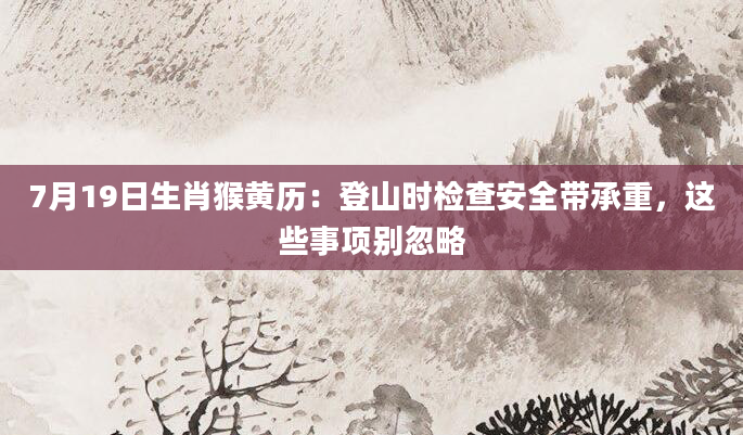 7月19日生肖猴黄历：登山时检查安全带承重，这些事项别忽略