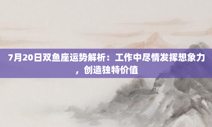 7月20日双鱼座运势解析：工作中尽情发挥想象力，创造独特价值