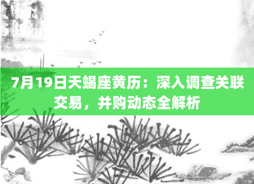 7月19日天蝎座黄历：深入调查关联交易，并购动态全解析