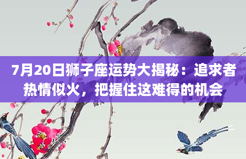 7月20日狮子座运势大揭秘：追求者热情似火，把握住这难得的机会