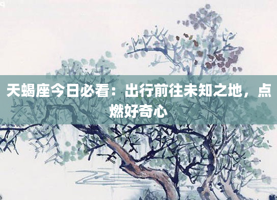 天蝎座今日必看：出行前往未知之地，点燃好奇心