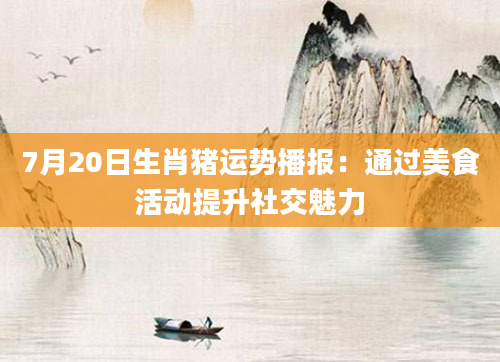 7月20日生肖猪运势播报：通过美食活动提升社交魅力