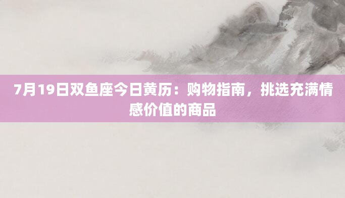 7月19日双鱼座今日黄历：购物指南，挑选充满情感价值的商品