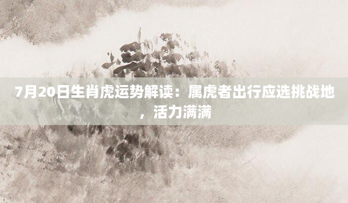 7月20日生肖虎运势解读：属虎者出行应选挑战地，活力满满