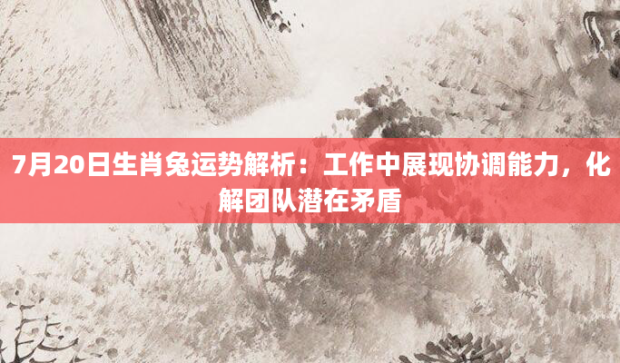 7月20日生肖兔运势解析：工作中展现协调能力，化解团队潜在矛盾