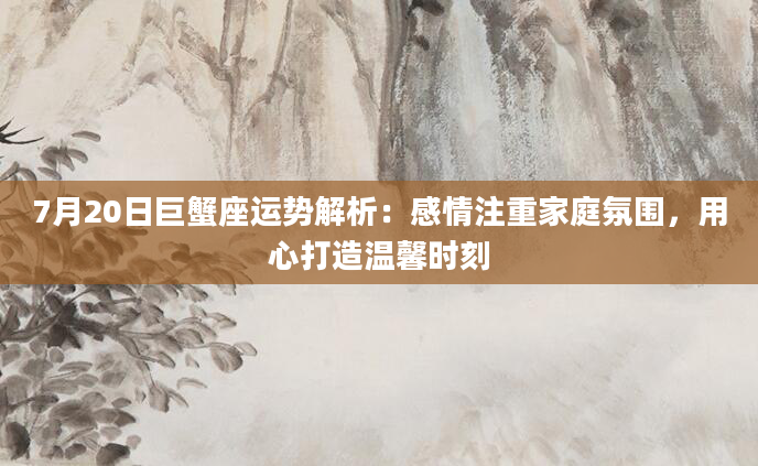 7月20日巨蟹座运势解析：感情注重家庭氛围，用心打造温馨时刻